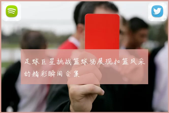 足球巨星挑战篮球场展现扣篮风采的精彩瞬间合集