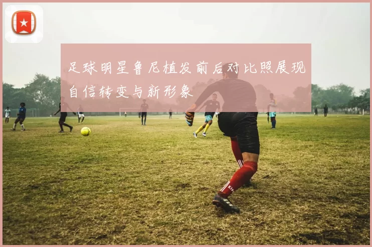 足球明星鲁尼植发前后对比照展现自信转变与新形象