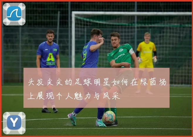头发尖尖的足球明星如何在绿茵场上展现个人魅力与风采