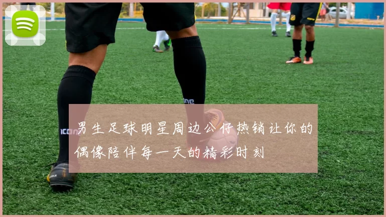 男生足球明星周边公仔热销让你的偶像陪伴每一天的精彩时刻