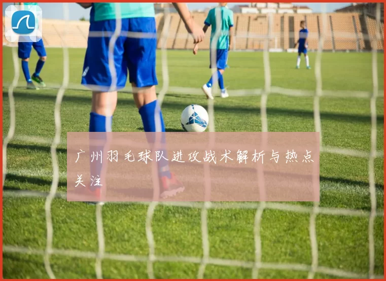 广州羽毛球队进攻战术解析与热点关注