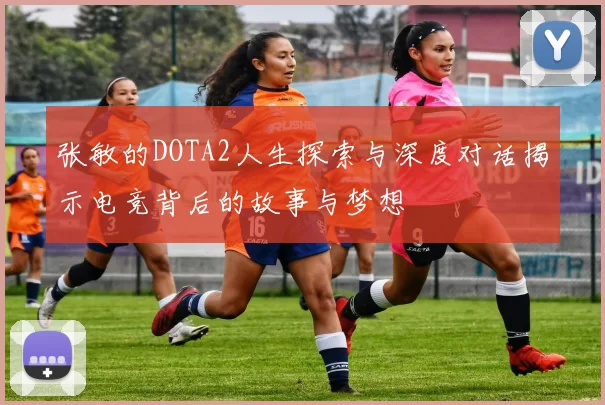 张敏的DOTA2人生探索与深度对话揭示电竞背后的故事与梦想