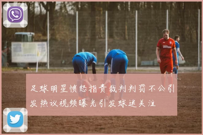 足球明星愤怒指责裁判判罚不公引发热议视频曝光引发球迷关注