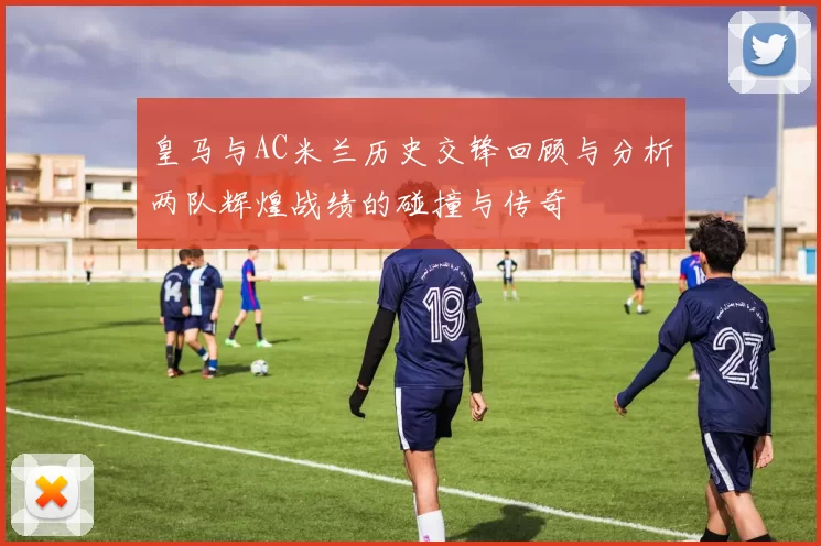 皇马与AC米兰历史交锋回顾与分析两队辉煌战绩的碰撞与传奇
