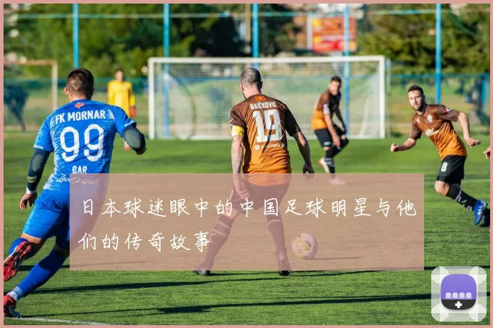 日本球迷眼中的中国足球明星与他们的传奇故事