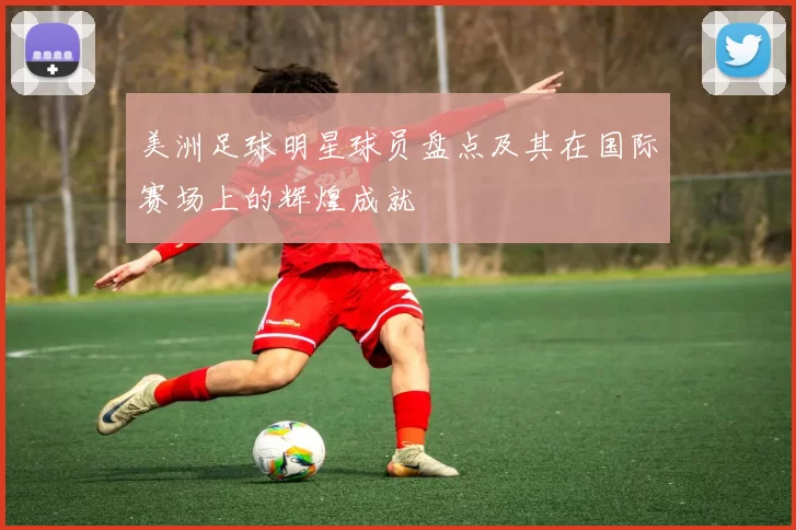 美洲足球明星球员盘点及其在国际赛场上的辉煌成就