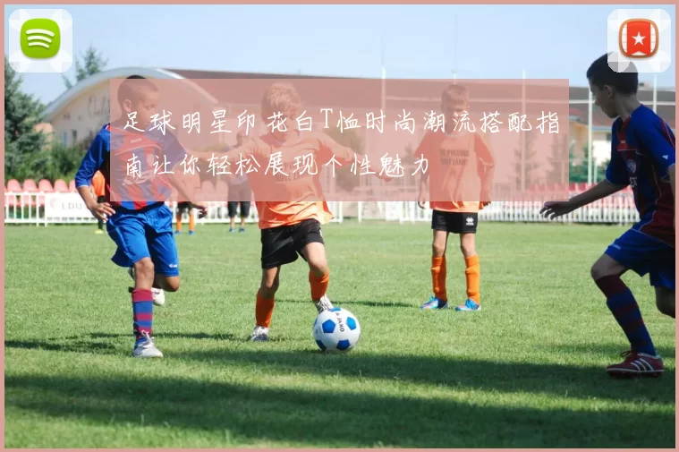 足球明星印花白T恤时尚潮流搭配指南让你轻松展现个性魅力