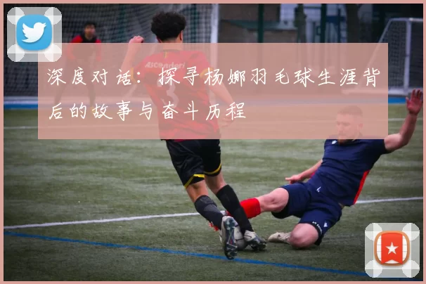 深度对话：探寻杨娜羽毛球生涯背后的故事与奋斗历程