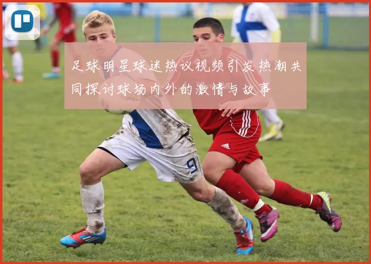 足球明星球迷热议视频引发热潮共同探讨球场内外的激情与故事
