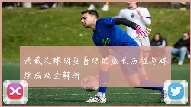 西藏足球明星普琼的成长历程与辉煌成就全解析
