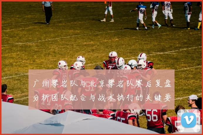 广州攀岩队与北京攀岩队赛后复盘分析团队配合与战术执行的关键要素