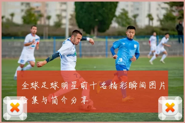 全球足球明星前十名精彩瞬间图片合集与简介分享