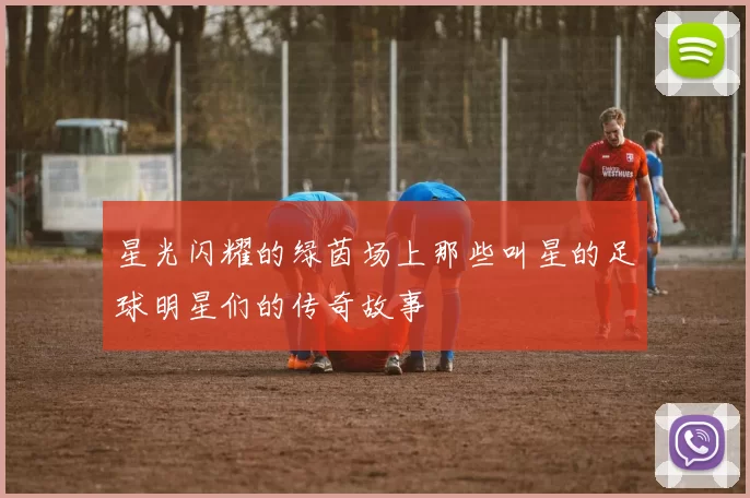 星光闪耀的绿茵场上那些叫星的足球明星们的传奇故事