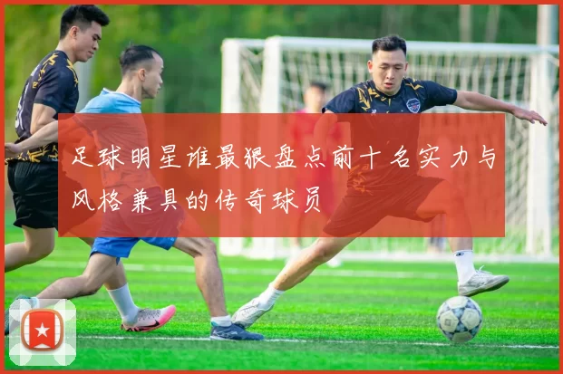 足球明星谁最狠盘点前十名实力与风格兼具的传奇球员