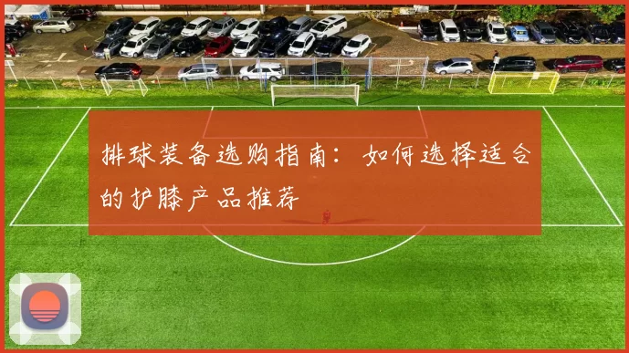 排球装备选购指南：如何选择适合的护膝产品推荐