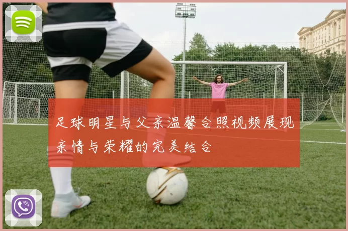 足球明星与父亲温馨合照视频展现亲情与荣耀的完美结合