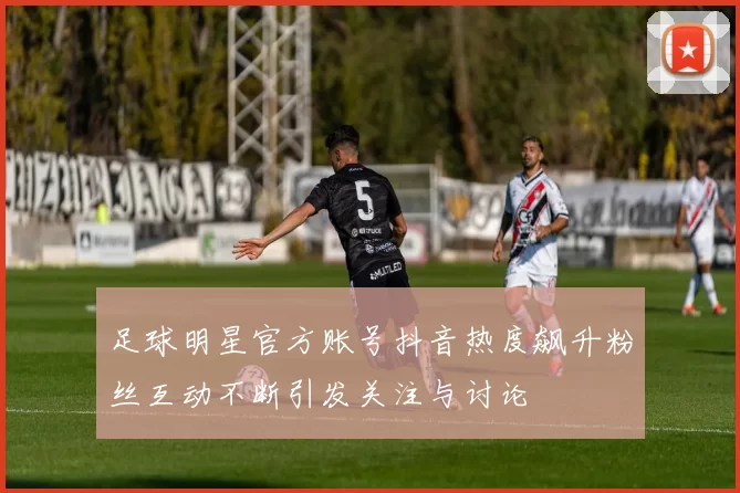 足球明星官方账号抖音热度飙升粉丝互动不断引发关注与讨论