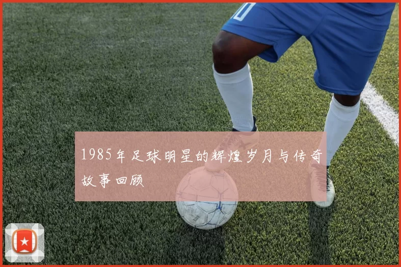 1985年足球明星的辉煌岁月与传奇故事回顾