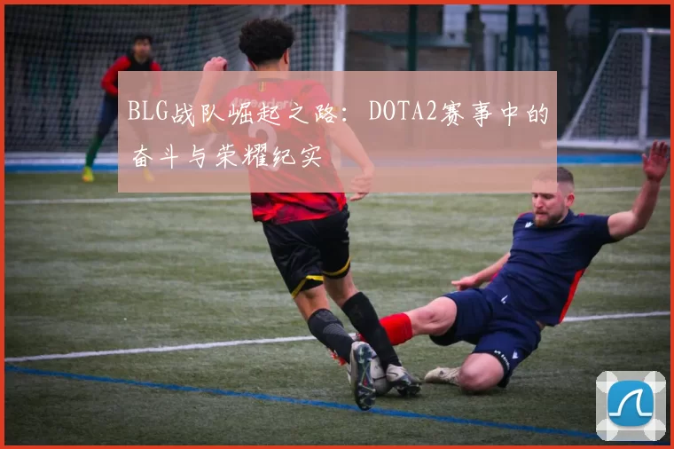 BLG战队崛起之路：DOTA2赛事中的奋斗与荣耀纪实