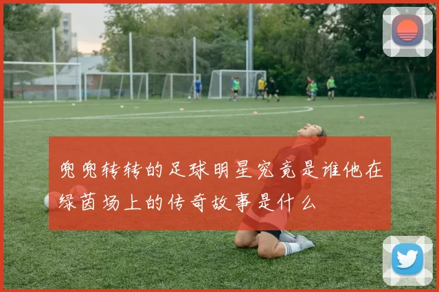 兜兜转转的足球明星究竟是谁他在绿茵场上的传奇故事是什么
