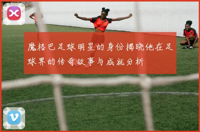 魔格巴足球明星的身份揭晓他在足球界的传奇故事与成就分析