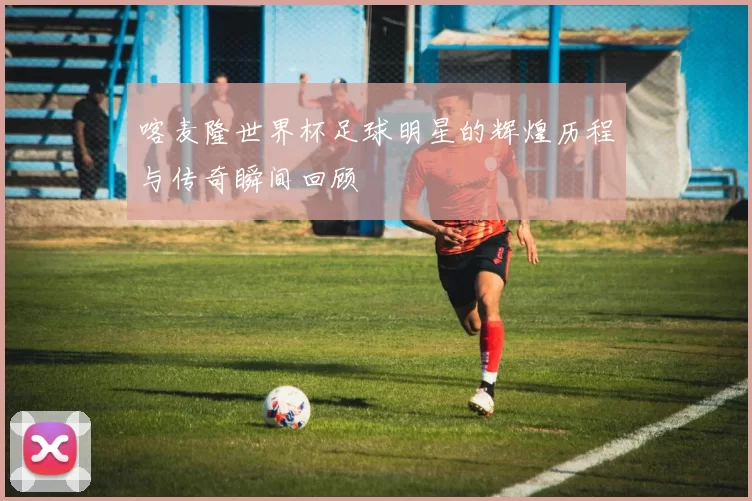 喀麦隆世界杯足球明星的辉煌历程与传奇瞬间回顾