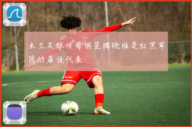 米兰足球传奇明星揭晓谁是红黑军团的最佳代表