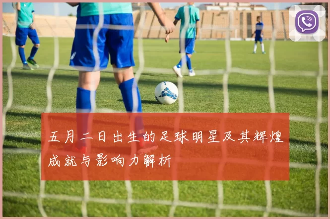 五月二日出生的足球明星及其辉煌成就与影响力解析