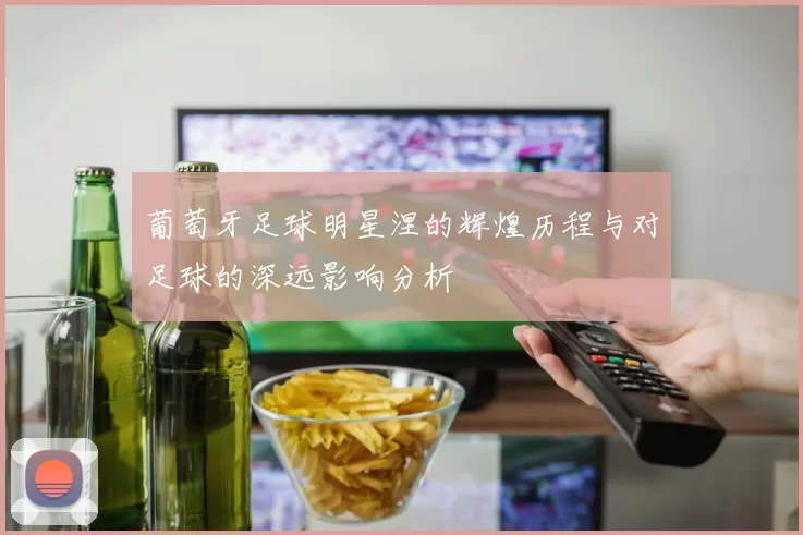 葡萄牙足球明星涅的辉煌历程与对足球的深远影响分析