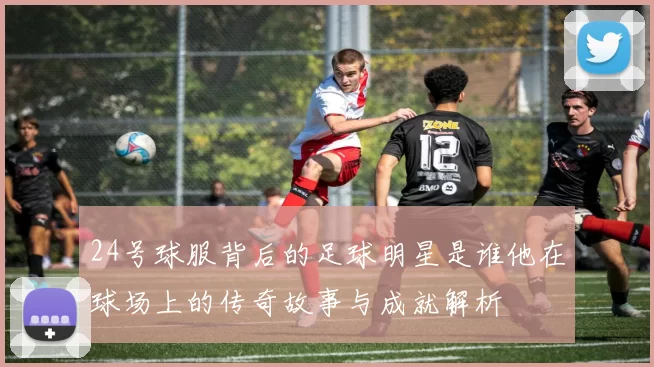 24号球服背后的足球明星是谁他在球场上的传奇故事与成就解析