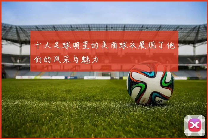 十大足球明星的美丽球衣展现了他们的风采与魅力