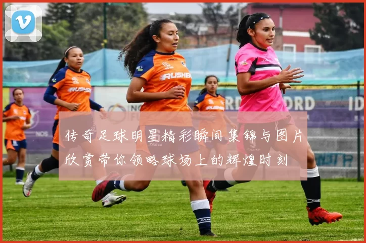 传奇足球明星精彩瞬间集锦与图片欣赏带你领略球场上的辉煌时刻