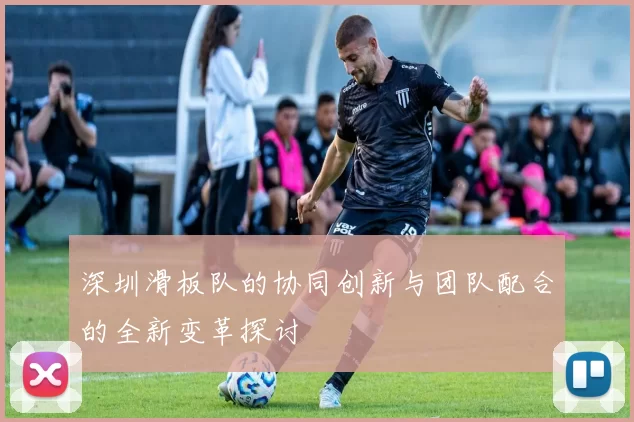 深圳滑板队的协同创新与团队配合的全新变革探讨