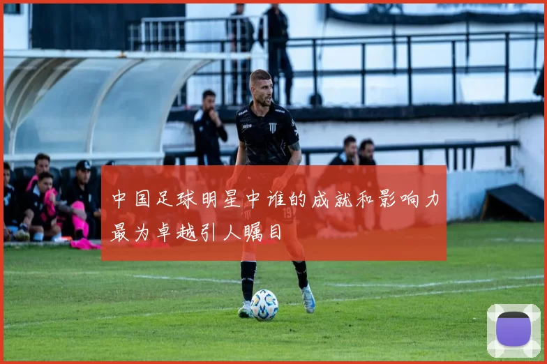 中国足球明星中谁的成就和影响力最为卓越引人瞩目
