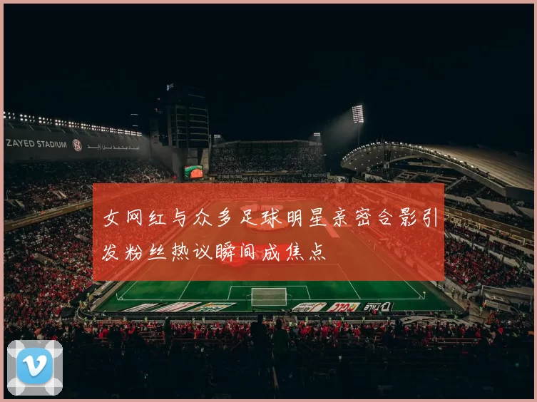 女网红与众多足球明星亲密合影引发粉丝热议瞬间成焦点
