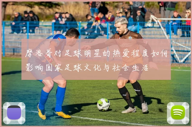 摩洛哥对足球明星的热爱程度如何影响国家足球文化与社会生活