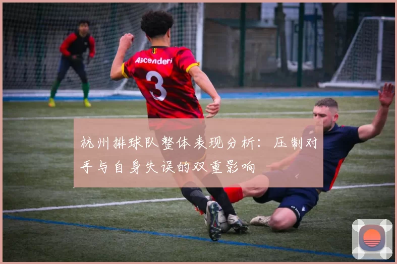 杭州排球队整体表现分析：压制对手与自身失误的双重影响
