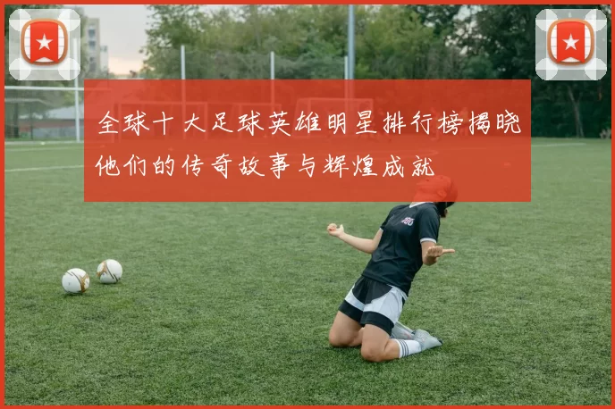 全球十大足球英雄明星排行榜揭晓他们的传奇故事与辉煌成就