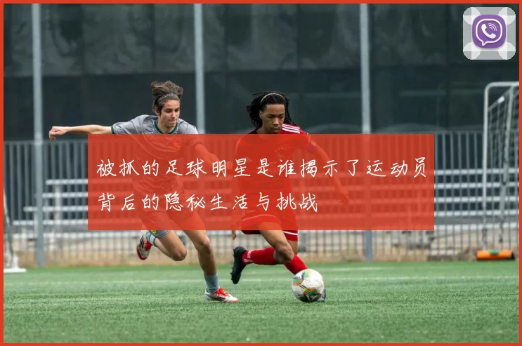 被抓的足球明星是谁揭示了运动员背后的隐秘生活与挑战