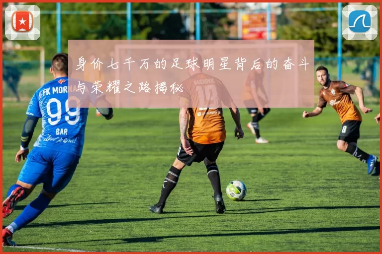 身价七千万的足球明星背后的奋斗与荣耀之路揭秘