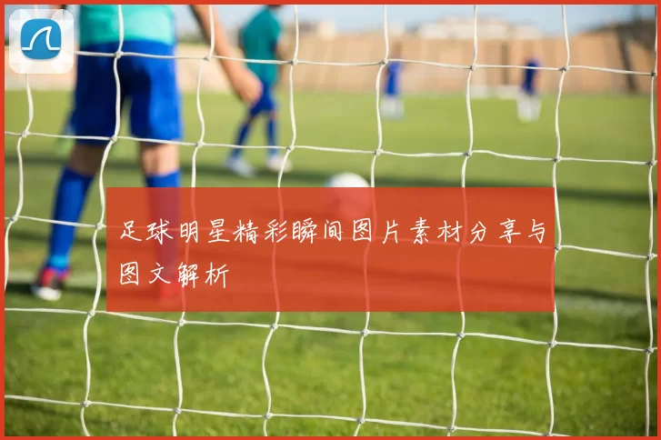 足球明星精彩瞬间图片素材分享与图文解析