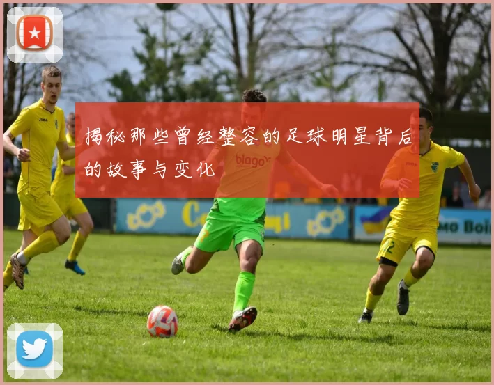 揭秘那些曾经整容的足球明星背后的故事与变化