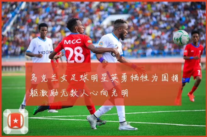 乌克兰女足球明星英勇牺牲为国捐躯激励无数人心向光明
