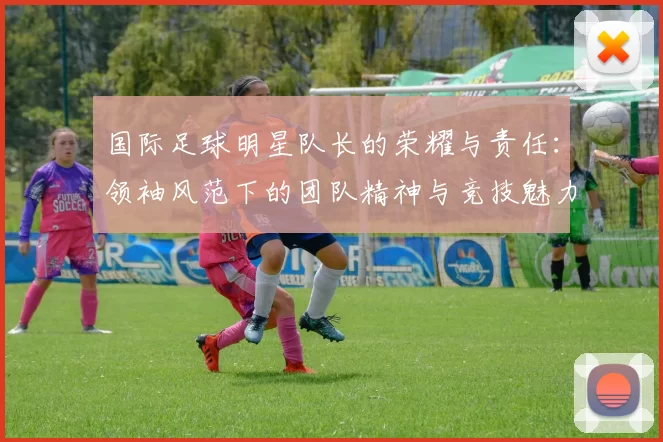国际足球明星队长的荣耀与责任：领袖风范下的团队精神与竞技魅力