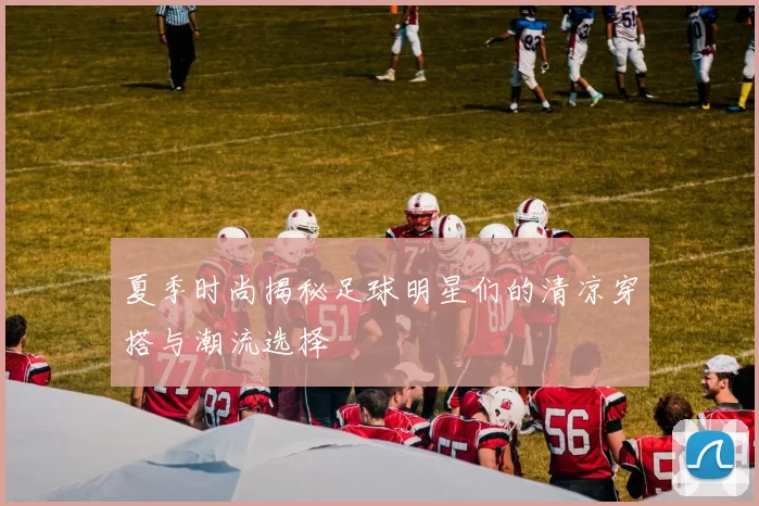 夏季时尚揭秘足球明星们的清凉穿搭与潮流选择