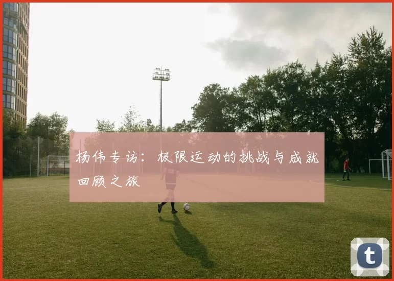 杨伟专访：极限运动的挑战与成就回顾之旅