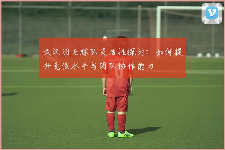 武汉羽毛球队灵活性探讨：如何提升竞技水平与团队协作能力
