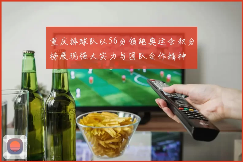 重庆排球队以56分领跑奥运会积分榜展现强大实力与团队合作精神