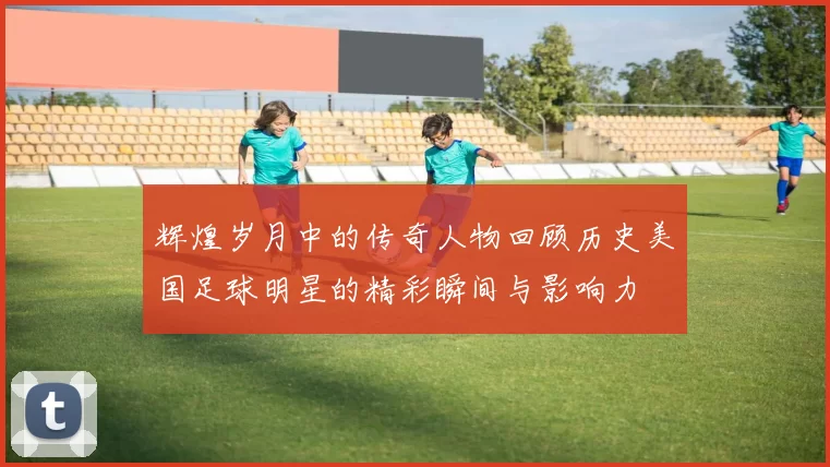 辉煌岁月中的传奇人物回顾历史美国足球明星的精彩瞬间与影响力