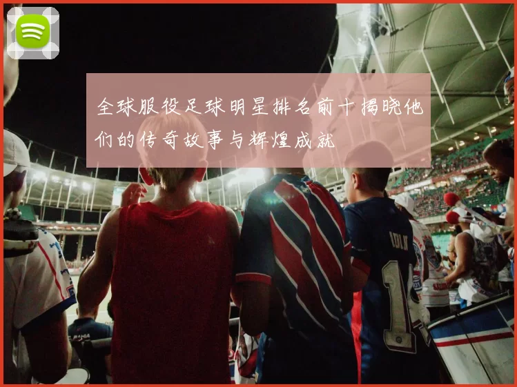 全球服役足球明星排名前十揭晓他们的传奇故事与辉煌成就
